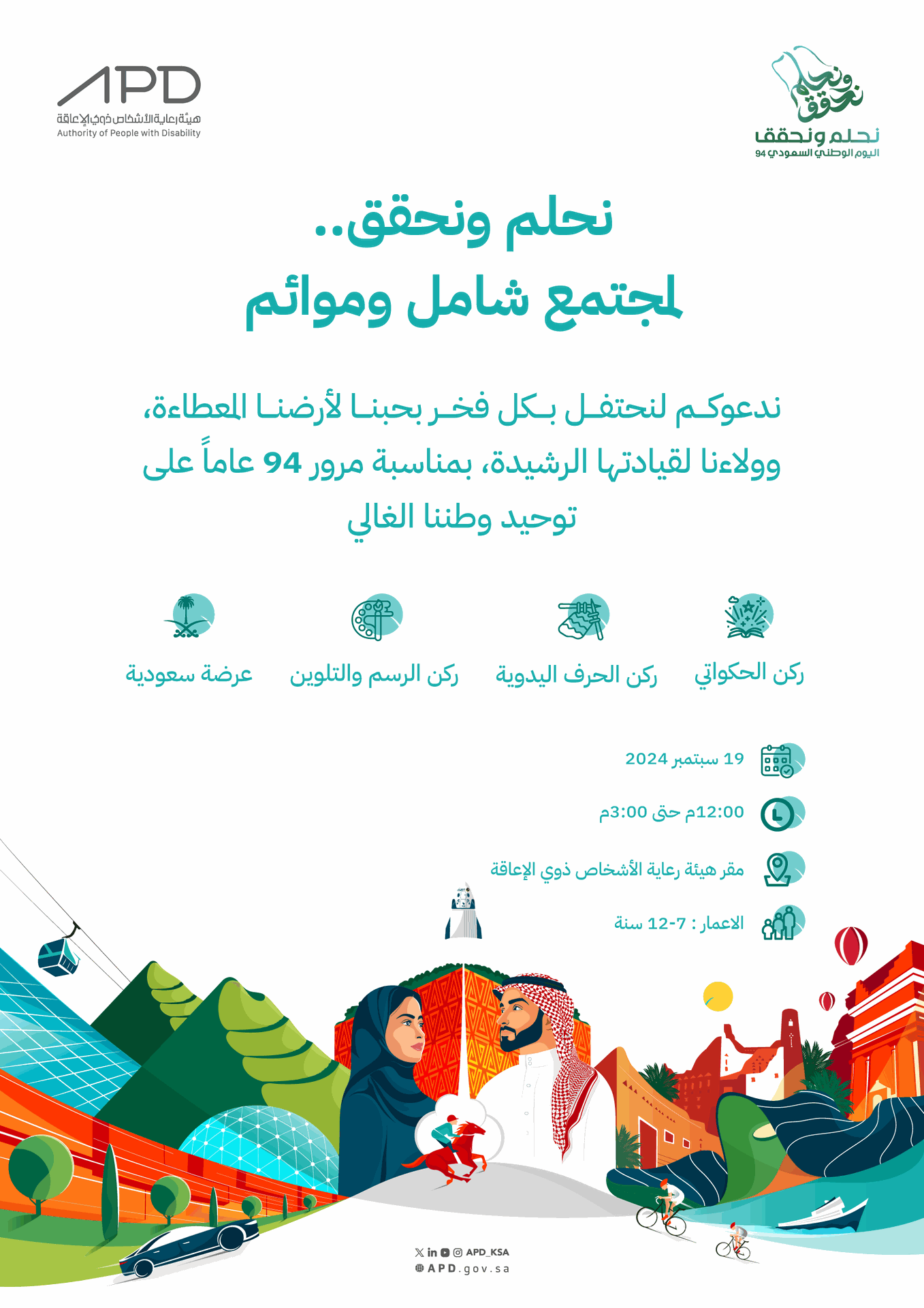 اعلان الحفل وتفاصيل الدعوة نحلم ونحقق لمجتمع شامل وموائم، ندعوكم لنحتفل بكل فخر بحبنا لأرضنا المعطاءة، وولاءنا لقيادتها الرشيد، بمناسبة مرور 94 عامًا على توحيد وطننا الغالي. ركن الحكواتي ركن الحرف اليدوية ركن الرسم والتلوسن العرضة السعودية، تاريخ الحفل 19 سبتمبر 2024 من الساعة 12 مساءً وحتى الثالثة مساءً في مقر الهيئة، الحضور للأطفال من 7 أعوام وحتى 12 عام برفقة ولي الأمر.