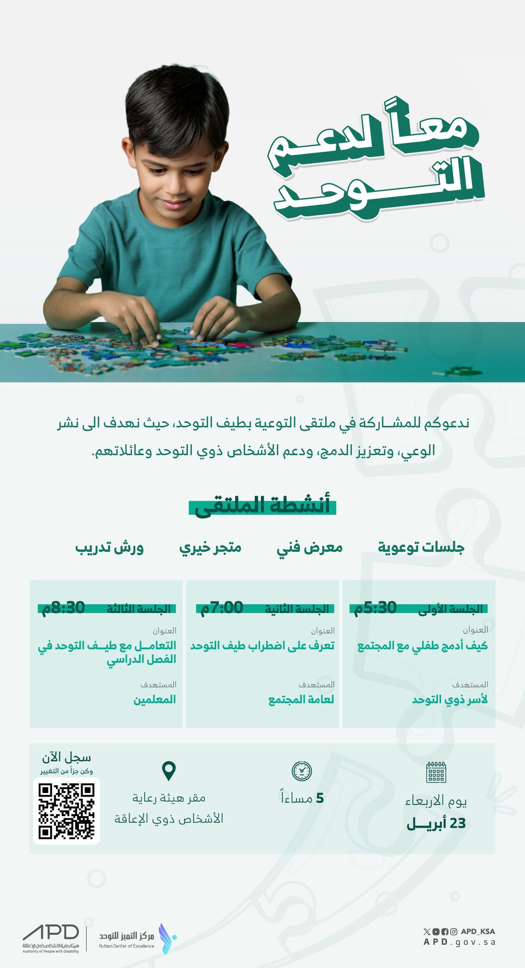  العنوان الرئيسي: معاً لدعم التوحد النص التوضيحي: ندعوكم للمشاركة في ملتقى التوعية بطيف التوحد، حيث نهدف إلى نشر الوعي، وتعزيز الدمج، ودعم الأشخاص ذوي التوحد وعائلاتهم. أنشطة الملتقى: جلسات توعية معرض فني متجر خيري ورش تدريب تفاصيل الجلسات: الجلسة الأولى: العنوان: كيف أدمج طفلي مع المجتمع المستهدف: أسر ذوي التوحد الوقت: 5:30 مساءً الجلسة الثانية: العنوان: تعرف على اضطراب طيف التوحد المستهدف: لعامة المجتمع الوقت: 7:00 مساءً الجلسة الثالثة: العنوان: التعامل مع طيف التوحد في الفصل الدراسي المستهدف: المعلمين الوقت: 8:30 مساءً معلومات التسجيل والموقع: الوقت: 5 مساءً اليوم: يوم الأربعاء التاريخ: 23 أبريل المكان: مقر هيئة رعاية الأشخاص ذوي الإعاقة رمز QR للتسجيل: يحتوي التصميم على رمز QR لدعوة الزوار للتسجيل والمشاركة.