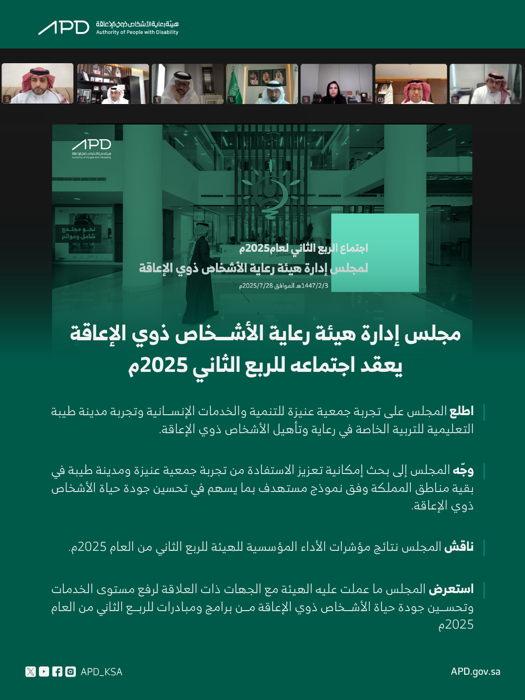 مجلس إدارة هيئة رعاية الأشخاص ذوي الإعاقة يعقد اجتماعه للربع الثاني 2025 -اطلع المجلس على تجربة جمعية عنيزة للتنمية والخدمات الإنسانية وتجربة مدينة طيبة التعليمية للتربية الخاصة في رعاية وتأهيل الأشخاص ذوي الإعاقة. -تطرق المجلس إلى بحث إمكانية تعزيز الاستفادة من تجربة جمعية عنيزة ومدينة طيبة في بقية مناطق المملكة وفق نموذج مستهدف بما يسهم في تحسين جودة حياة الأشخاص ذوي الإعاقة. -ناقش المجلس نتائج مؤشرات الأداء المؤسسية للهيئة للربع الثاني من العام 2025م. -استعرض المجلس ما عملت عليه الهيئة مع الجهات ذات العلاقة لرفع مستوى الخدمات وتحسين جودة حياة الأشخاص ذوي الإعاقة من برامج ومبادرات الربع الثاني من العام 2025م.